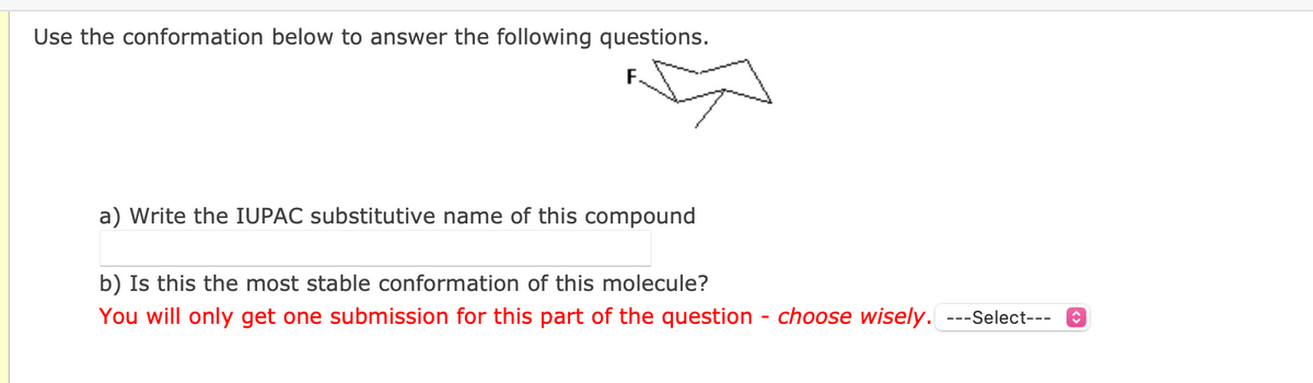 Use the conformation below to answer the following questions.
F.
a) Write the IUPAC substitutive name of this compound
b) Is this the most stable conformation of this molecule?
You will only get one submission for this part of the question - choose wisely. ---Select---
î