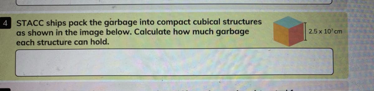 STACC ships pack the garbage into compact cubical structures
as shown in the image below. Calculate how much garbage
each structure can hold.
4
2.5 x 107 cm
