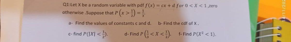 Q1:Let X be a random variable with pdf f (x) = cx + d for 0 <X <1,zero
otherwise .Suppose that P (x > =
a- Find the values of constants c and d.
b- Find the cdf of X.
c- find P(IX| <).
P(<x<). f-Find P(X? < 1).
d- Find
/11/202
