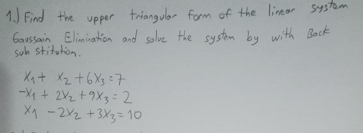 1.) Find the upper triangular form of the linear system
Gaussain Elimination and solve the system by with Back
sub stitution.
X₁ + x₂ +6×3=7
-X₁ + 2X₂2 +9X3 = 2
X₁ - 2x₂ + 3x3 = 10