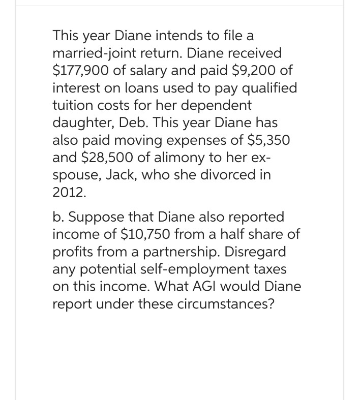 This year Diane intends to file a
married-joint return. Diane received
$177,900 of salary and paid $9,200 of
interest on loans used to pay qualified
tuition costs for her dependent
daughter, Deb. This year Diane has
also paid moving expenses of $5,350
and $28,500 of alimony to her ex-
spouse, Jack, who she divorced in
2012.
b. Suppose that Diane also reported
income of $10,750 from a half share of
profits from a partnership. Disregard
any potential self-employment taxes
on this income. What AGI would Diane
report under these circumstances?