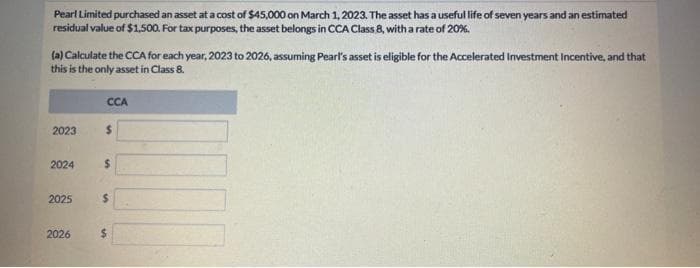 Pearl Limited purchased an asset at a cost of $45,000 on March 1, 2023. The asset has a useful life of seven years and an estimated
residual value of $1,500. For tax purposes, the asset belongs in CCA Class 8, with a rate of 20%.
(a) Calculate the CCA for each year, 2023 to 2026, assuming Pearl's asset is eligible for the Accelerated Investment Incentive, and that
this is the only asset in Class 8.
2023
2024
2025
2026
CCA
$
$
$
$