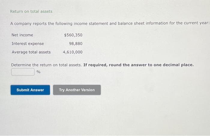 Return on total assets
A company reports the following income statement and balance sheet information for the current year:
Net income
Interest expense
Average total assets
$560,350
98,880
4,610,000
Determine the return on total assets. If required, round the answer to one decimal place.
%
Submit Answer
Try Another Version