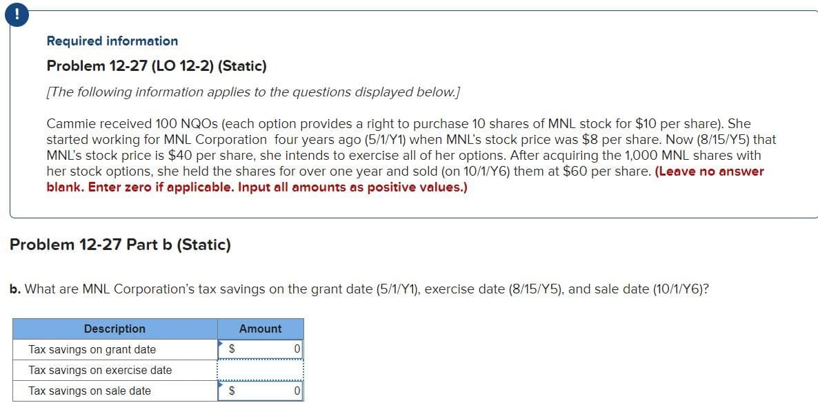 Required information
Problem 12-27 (LO 12-2) (Static)
[The following information applies to the questions displayed below.]
Cammie received 100 NQOs (each option provides a right to purchase 10 shares of MNL stock for $10 per share). She
started working for MNL Corporation four years ago (5/1/Y1) when MNL's stock price was $8 per share. Now (8/15/Y5) that
MNL's stock price is $40 per share, she intends to exercise all of her options. After acquiring the 1,000 MNL shares with
her stock options, she held the shares for over one year and sold (on 10/1/Y6) them at $60 per share. (Leave no answer
blank. Enter zero if applicable. Input all amounts as positive values.)
Problem 12-27 Part b (Static)
b. What are MNL Corporation's tax savings on the grant date (5/1/Y1), exercise date (8/15/Y5), and sale date (10/1/Y6)?
Description
Tax savings on grant date
Tax savings on exercise date
Tax savings on sale date
$
$
Amount
0
0