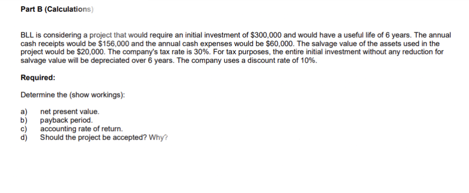 Part B (Calculations)
BLL is considering a project that would require an initial investment of $300,000 and would have a useful life of 6 years. The annual
cash receipts would be $156,000 and the annual cash expenses would be $60,000. The salvage value of the assets used in the
project would be $20,000. The company's tax rate is 30%. For tax purposes, the entire initial investment without any reduction for
salvage value will be depreciated over 6 years. The company uses a discount rate of 10%.
Required:
Determine the (show workings):
a) net present value.
payback period.
accounting rate of return.
Should the project be accepted? Why?
