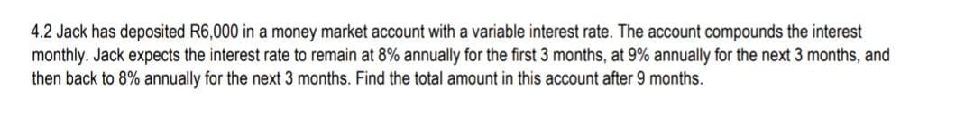 4.2 Jack has deposited R6,000 in a money market account with a variable interest rate. The account compounds the interest
monthly. Jack expects the interest rate to remain at 8% annually for the first 3 months, at 9% annually for the next 3 months, and
then back to 8% annually for the next 3 months. Find the total amount in this account after 9 months.