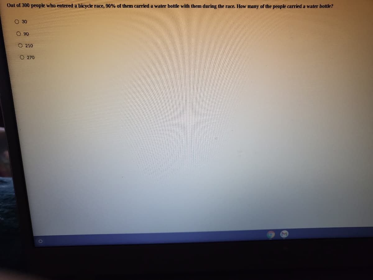 Out of 300 people who entered a bicycle race, 90% of them carried a water bottle with themn during the race. How many of the people carried a water bottle?
O 30
O 90
O 210
O 270
