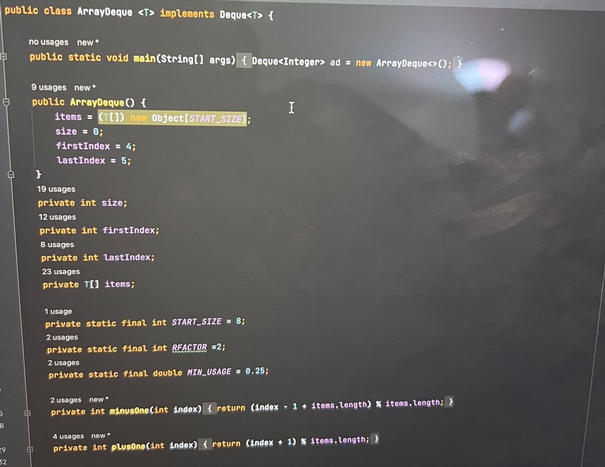 public class ArrayDeque <T> implements Deque<T> {
8
5
8
29
32
no usages new*
public static void main(String[] args) { Deque<Integer> ad = new ArrayDeque<>(); }
9 usages new*
public ArrayDeque () {
items= (T[]) new Object[START_SIZE]
size = 0;
firstIndex = 4;
LastIndex = 5;
}
19 usages
private int size;
12 usages
private int firstIndex;
8 usages
private int lastIndex;
23 usages
private T[] items;
1 usage
private static final int START_SIZE = 8;
2 usages
private static final int RFACTOR =2;
2 usages
private static final double MIN_USAGE = 0.25;
2 usages
new *
private int minusOne (int index) { return (index
I
- 1 + items.length) % items.length; }
4 usages new
private int plusOne (int index) { return (index + 1) % items.length; }
