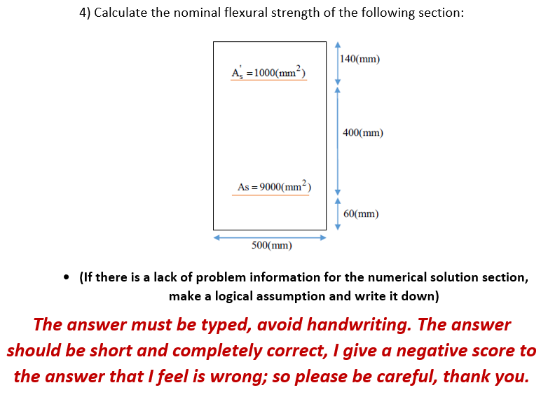 4) Calculate the nominal flexural strength of the following section:
140(mm)
A, =1000(mm²)
400(mm)
As = 9000(mm²)
60(mm)
500(mm)
• (If there is a lack of problem information for the numerical solution section,
make a logical assumption and write it down)
The answer must be typed, avoid handwriting. The answer
should be short and completely correct, I give a negative score to
the answer that I feel is wrong; so please be careful, thank you.
