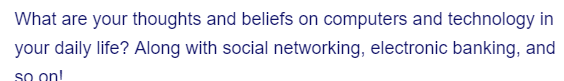 What are your thoughts and beliefs on computers and technology in
your daily life? Along with social networking, electronic banking, and
soon!