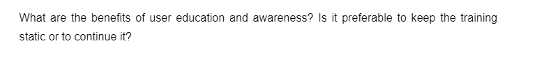 What are the benefits of user education and awareness? Is it preferable to keep the training
static or to continue it?