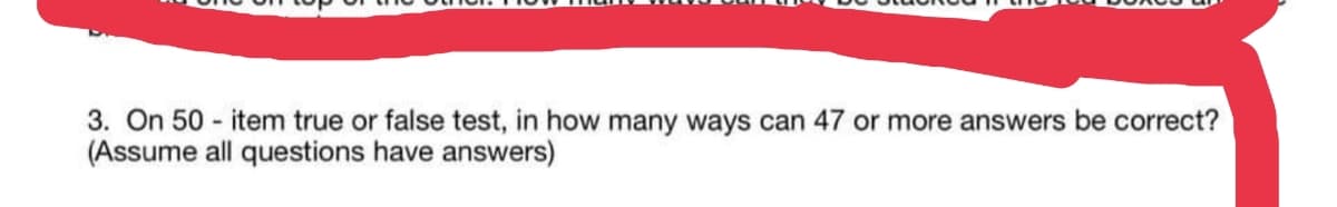3. On 50 - item true or false test, in how many ways can 47 or more answers be correct?
(Assume all questions have answers)
