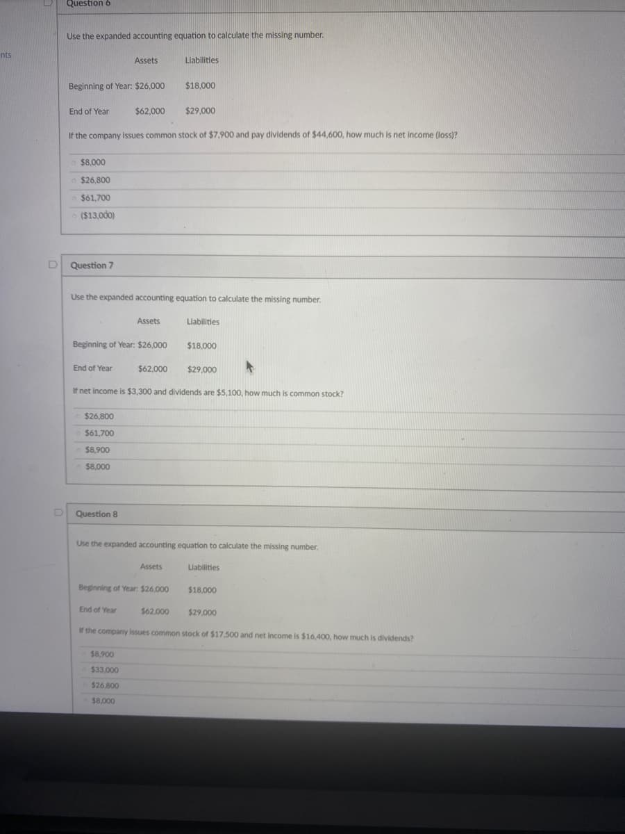 Question 6
Use the expanded accounting equation to calculate the missing number.
nts
Assets
Liabilities
Beginning of Year: $26,000
$18,000
End of Year
$62,000
$29,000
If the company issues common stock of $7,900 and pay dividends of $44,600, how much is net income (loss)?
o $8,000
o $26,800
$61,700
($13,000)
D Question 7
Use the expanded accounting equation to calculate the missing number.
Assets
Liabilities
Beginning of Year: $26,000
$18,000
End of Year
$62,000
$29,000
If net income is $3,300 and dividends are $5,100, how much is common stock?
$26,800
$61,700
o $8,900
$8,000
D]
Question 8
Use the expanded accounting equation to calculate the missing number.
Assets
Liabilities
Beginning of Year: $26,000
$18,000
End of Year
$62.000
$29.000
If the company issues common stock of $17.500 and net income is $16.400, how much is dividends?
$8,900
$33,000
$26,800
$8,000
