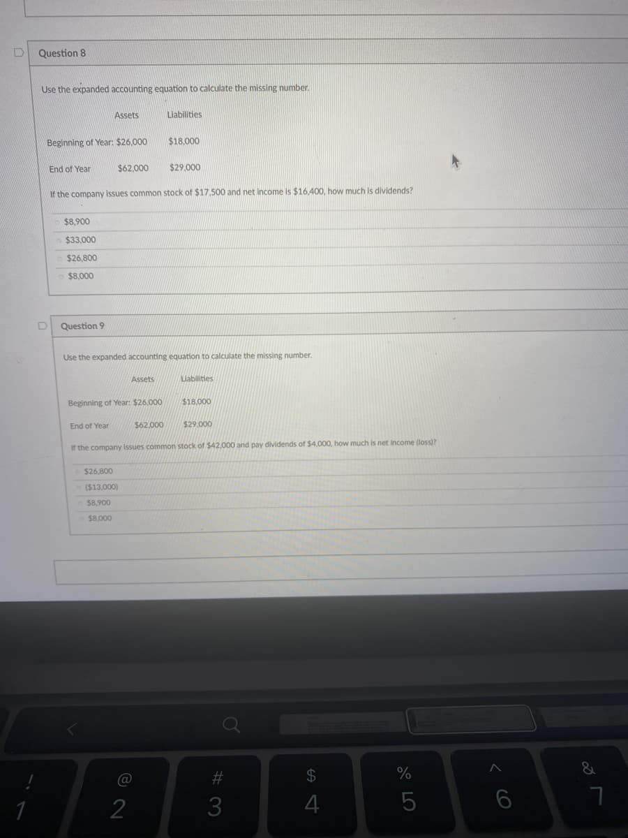 Question 8
Use the expanded accounting equation to calculate the missing number.
Assets
Liabilities
Beginning of Year: $26,000
$18,000
End of Year
$62.000
$29.000
If the company issues common stock of $17,500 and net income is $16,400, how much is dividends?
$8,900
$33,000
$26,800
$8,000
Question 9
Use the expanded accounting equation to calculate the missing number.
Assets
Liabilities
Beginning of Year: $26.000
$18,000
End of Year
$62,000
$29,000
If the company issues common stock of $42,000 and pay dividends of $4,000, how much is net income (loss)?
$26.800
($13,000)
$8,900
$8,000
#3
24
2
3
4
