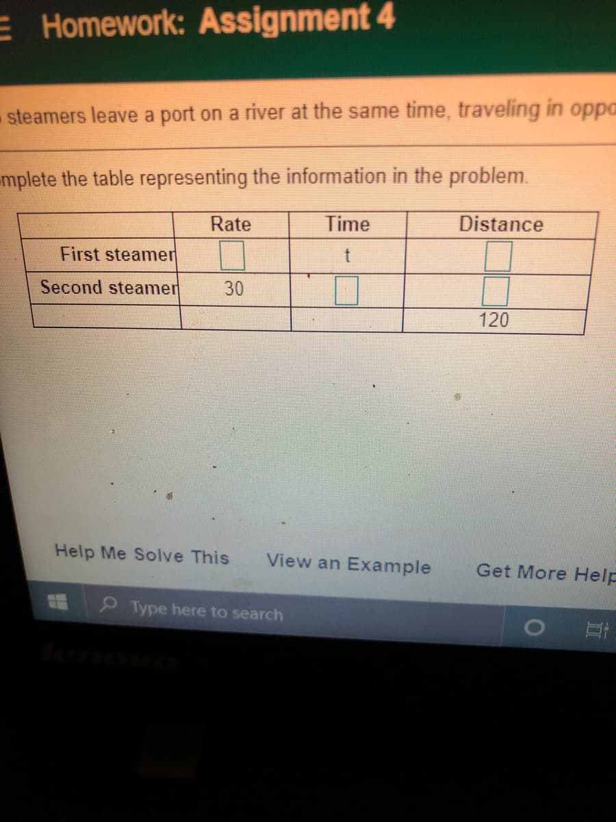 E Homework: Assignment 4
-steamers leave a port on a river at the same time, traveling in oppa
mplete the table representing the information in the problem.
Rate
Time
Distance
First steamer
Second steamer
30
120
Help Me Solve This
View an Example
Get More Help
9Type here to search
leno
