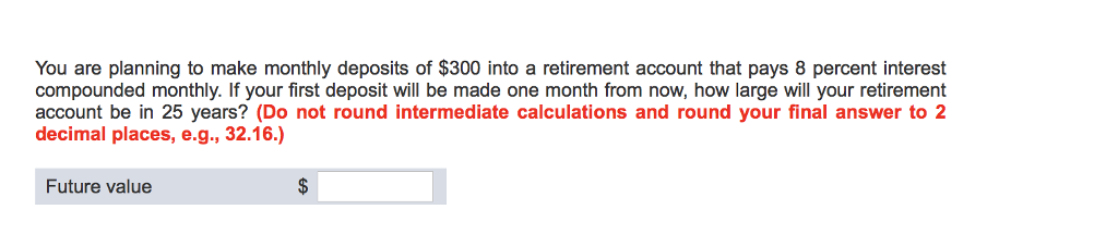 You are planning to make monthly deposits of $300 into a retirement account that pays 8 percent interest
compounded monthly. If your first deposit will be made one month from now, how large will your retirement
account be in 25 years? (Do not round intermediate calculations and round your final answer to 2
decimal places, e.g., 32.16.)
Future value
$