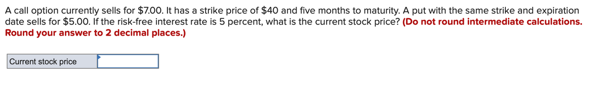 A call option currently sells for $7.00. It has a strike price of $40 and five months to maturity. A put with the same strike and expiration
date sells for $5.00. If the risk-free interest rate is 5 percent, what is the current stock price? (Do not round intermediate calculations.
Round your answer to 2 decimal places.)
Current stock price