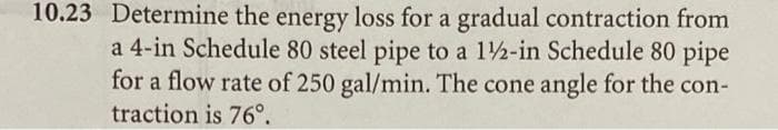 10.23 Determine the energy loss for a gradual contraction from
a 4-in Schedule 80 steel pipe to a 1/2-in Schedule 80 pipe
for a flow rate of 250 gal/min. The cone angle for the con-
traction is 76⁰.