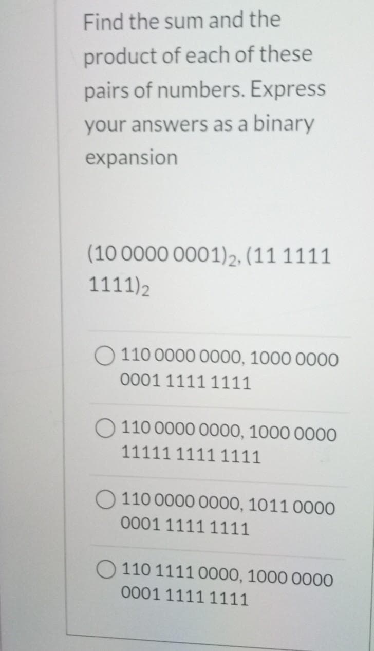 Find the sum and the
product of each of these
pairs of numbers. Express
your answers as a binary
expansion
(10 0000 0001)2, (11 1111
1111) 2
110 0000 0000, 1000 0000
0001 1111 1111
O 110 0000 0000, 1000 0000
11111 11111111
O110 0000 0000, 1011 0000
0001 1111 1111
O 110 1111 0000, 1000 0000
0001 1111 1111