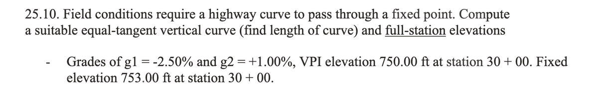 25.10. Field conditions require a highway curve to pass through a fixed point. Compute
a suitable equal-tangent vertical curve (find length of curve) and full-station elevations
Grades of g1 = -2.50% and g2 = +1.00%, VPI elevation 750.00 ft at station 30 + 00. Fixed
elevation 753.00 ft at station 30 +00.