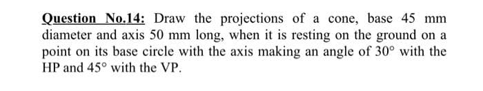 Question No.14: Draw the projections of a cone, base 45 mm
diameter and axis 50 mm long, when it is resting on the ground on a
point on its base circle with the axis making an angle of 30° with the
HP and 45° with the VP.