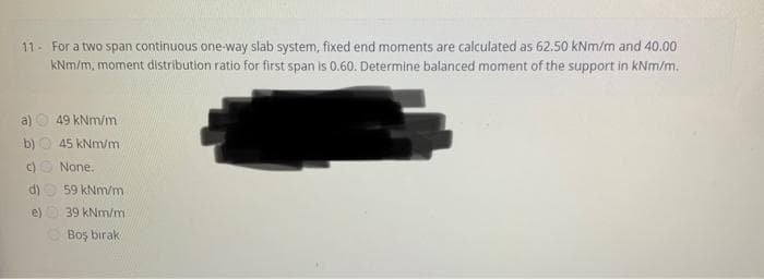 11- For a two span continuous one-way slab system, fixed end moments are calculated as 62.50 kNm/m and 40.00
kNm/m, moment distribution ratio for first span is 0.60. Determine balanced moment of the support in kNm/m.
b)
c)
d)
e)
49 kNm/m
45 kNm/m
None.
59 kNm/m
39 kNm/m
Boş bırak