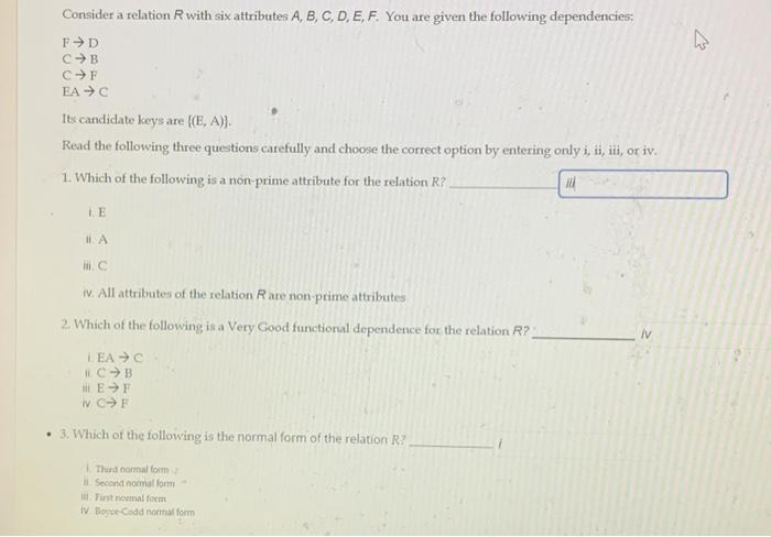 Consider a relation R with six attributes A, B, C, D, E, F. You are given the following dependencies:
FD
C B
C-F
EA-C
Its candidate keys are ((E, A)).
Read the following three questions carefully and choose the correct option by entering only i, ii, iii, or iv.
1. Which of the following is a non-prime attribute for the relation R?.
H
II. A
mi. C
iv. All attributes of the relation Rare non-prime attributes
2. Which of the following is a Very Good functional dependence for the relation R?
LEAC
RC B
E-F
iv C- F
3. Which of the following is the normal form of the relation R?
1. Third normal form
Second normal form
First normal form
IV Boyce-Codd normal form
IV
4