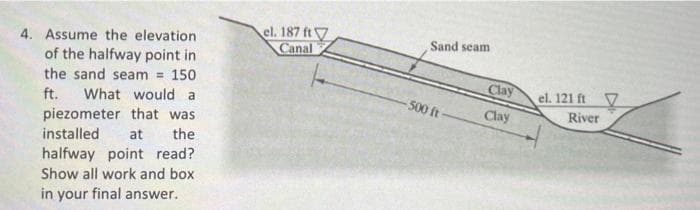 4. Assume the elevation.
of the halfway point in
the sand seam = 150
ft. What would a
piezometer that was
installed at the
halfway point read?
Show all work and box
in your final answer.
el. 187 ft
Canal
Sand seam
-500 ft-
Clay
Clay
el. 121 ft
River