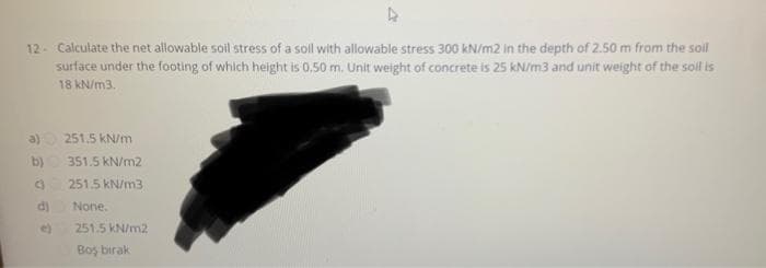 12- Calculate the net allowable soil stress of a soll with allowable stress 300 kN/m2 in the depth of 2.50 m from the soil
surface under the footing of which height is 0.50 m. Unit weight of concrete is 25 kN/m3 and unit weight of the soil is
18 kN/m3.
a)
b)
3
d)
e)
251.5 kN/m
351.5 kN/m2
251.5 kN/m3
None.
251.5 kN/m2
Boş birak