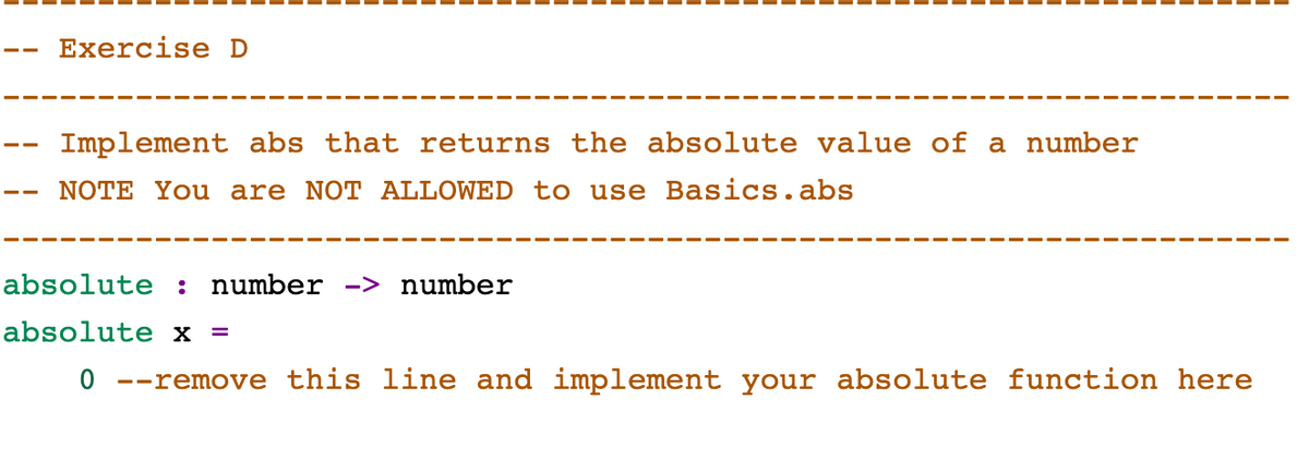 Exercise D
Implement abs that returns the absolute value of a number
NOTE You are NOT ALLOWED to use Basics.abs
absolute : number -> number
absolute x =
0 --remove this line and implement your absolute function here