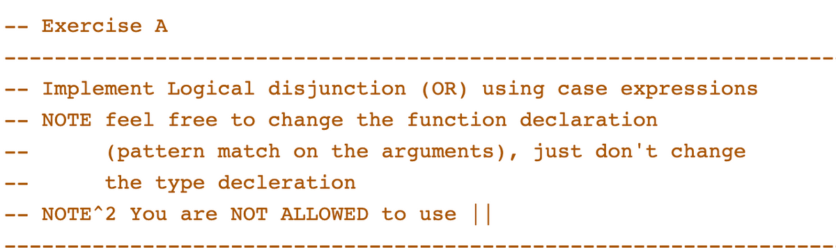 Exercise A
Implement Logical disjunction (OR) using case expressions
NOTE feel free to change the function declaration
(pattern match on the arguments), just don't change
the type decleration
NOTE^2 You are NOT ALLOWED to use ||