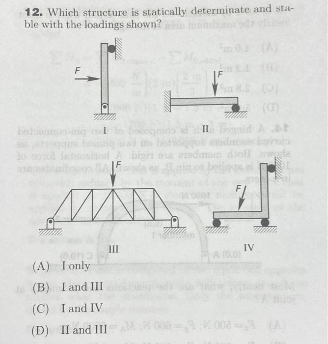 12. Which structure is statically determinate and sta-
ble with the loadings shown? os momen
F
betonoo-nig ov I
aqua boadi
Mont
om 8.S (0)
(α)
bozogmos
do el II Bognid A.At
o botideque admour botup
to stol latositod A bigin 916 erdiam diod wode
bypon A Fora 3s gigos beilage ei
3
Ni
MAN
III
www.
Mooor
THAIL
am 0.1
TW
A (0,01
T/WWW.
IV
(0,00) 3
(A) I only
da (B) I and III
(C) I and IV
(D) II and III = AM 000=1008=% (A)