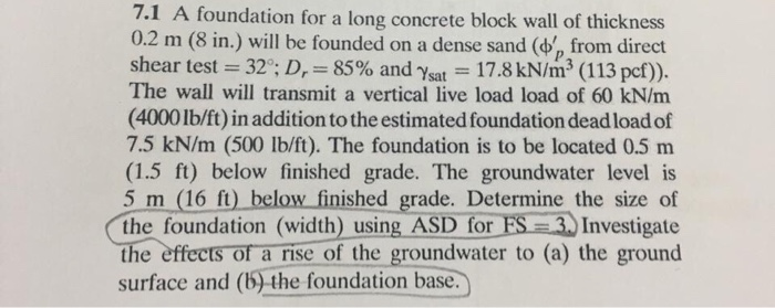 =
7.1 A foundation for a long concrete block wall of thickness
0.2 m (8 in.) will be founded on a dense sand ( from direct
shear test = 32°; D, 85% and Ysat
17.8 kN/m³3 (113 pcf)).
The wall will transmit a vertical live load load of 60 kN/m
(4000 lb/ft) in addition to the estimated foundation dead load of
7.5 kN/m (500 lb/ft). The foundation is to be located 0.5 m
(1.5 ft) below finished grade. The groundwater level is
5 m (16 ft) below finished grade. Determine the size of
the foundation (width) using ASD for FS-3.) Investigate
the effects of a rise of the groundwater to (a) the ground
surface and (b) the foundation base.
-