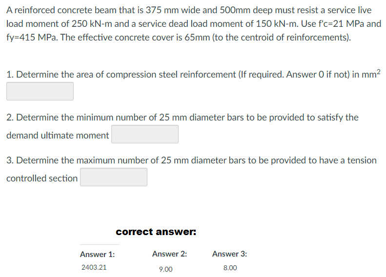 A reinforced concrete beam that is 375 mm wide and 500mm deep must resist a service live
load moment of 250 kN-m and a service dead load moment of 150 kN-m. Use f'c-21 MPa and
fy=415 MPa. The effective concrete cover is 65mm (to the centroid of reinforcements).
1. Determine the area of compression steel reinforcement (If required. Answer O if not) in mm²
2. Determine the minimum number of 25 mm diameter bars to be provided to satisfy the
demand ultimate moment
3. Determine the maximum number of 25 mm diameter bars to be provided to have a tension
controlled section
Answer 1:
2403.21
correct answer:
Answer 2:
9.00
Answer 3:
8.00