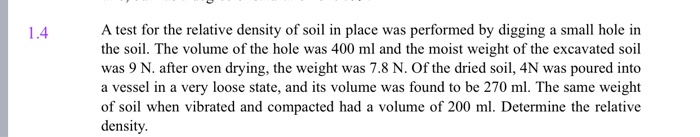 1.4
A test for the relative density of soil in place was performed by digging a small hole in
the soil. The volume of the hole was 400 ml and the moist weight of the excavated soil
was 9 N. after oven drying, the weight was 7.8 N. Of the dried soil, 4N was poured into
a vessel in a very loose state, and its volume was found to be 270 ml. The same weight
of soil when vibrated and compacted had a volume of 200 ml. Determine the relative
density.