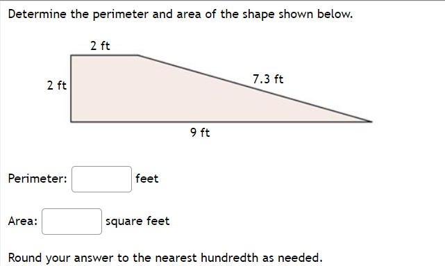 Determine the perimeter and area of the shape shown below.
2 ft
7.3 ft
2 ft
9 ft
Perimeter:
feet
Area:
square feet
Round your answer to the nearest hundredth as needed.
