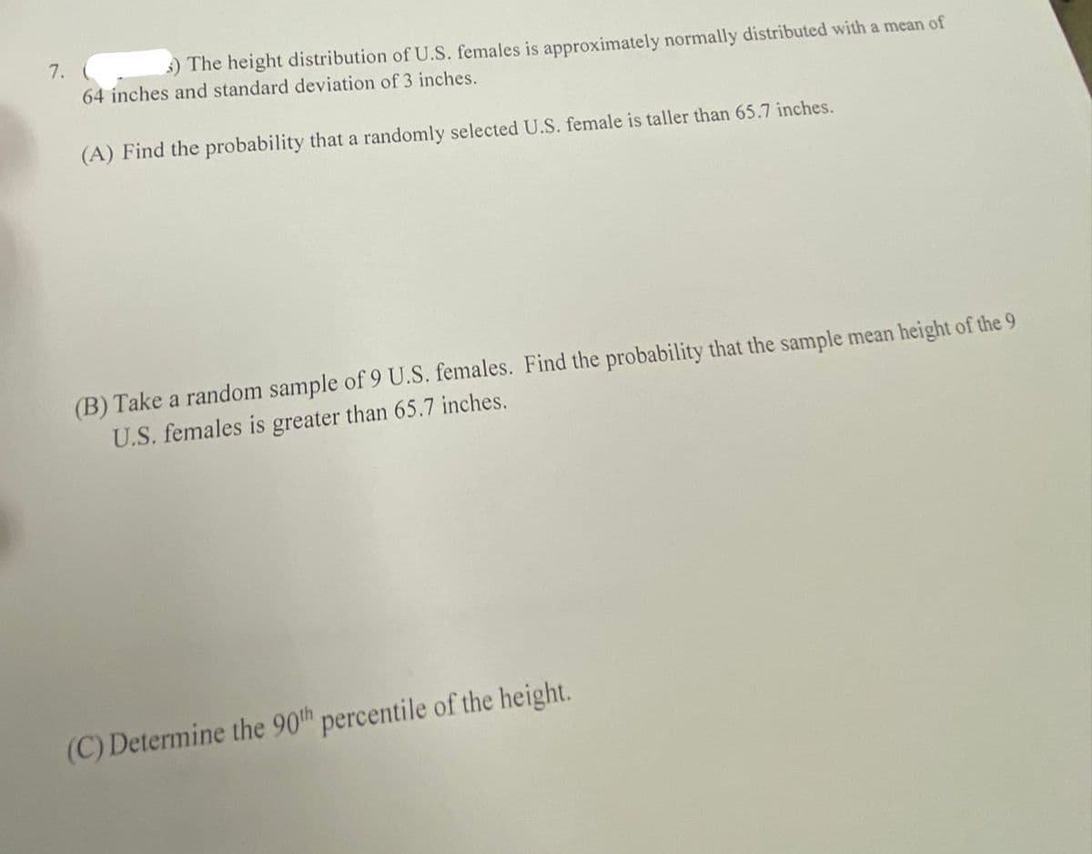 7.
) The height distribution of U.S. females is approximately normally distributed with a mean of
64 inches and standard deviation of 3 inches.
(A) Find the probability that a randomly selected U.S. female is taller than 65.7 inches.
(B) Take a random sample of 9 U.S. females. Find the probability that the sample mean height of the 9
U.S. females is greater than 65.7 inches.
(C) Determine the 90th percentile of the height.
