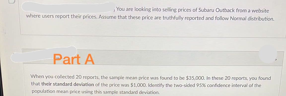 You are looking into selling prices of Subaru Outback from a website
where users report their prices. Assume that these price are truthfully reported and follow Normal distribution.
Part A
When you collected 20 reports, the sample mean price was found to be $35,000. In these 20 reports, you found
that their standard deviation of the price was $1,000. Identify the two-sided 95% confidence interval of the
population mean price using this sample standard deviation.
