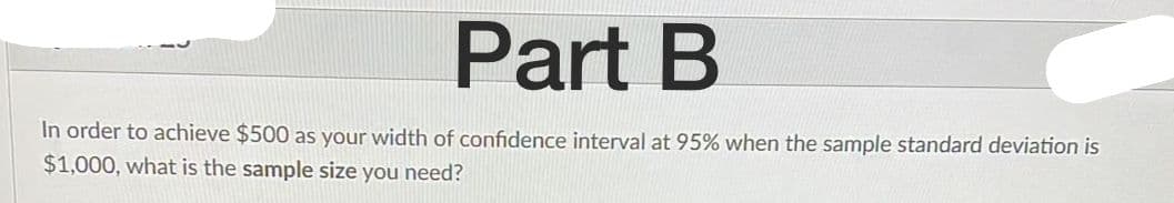 Part B
In order to achieve $500 as your width of confidence interval at 95% when the sample standard deviation is
$1,000, what is the sample size you need?
