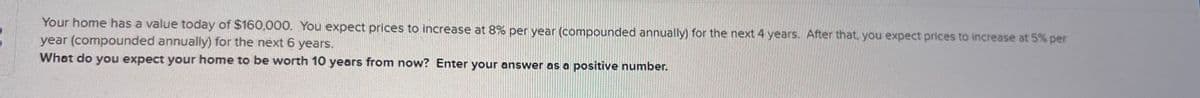 Your home has a value today of $160,000. You expect prices to increase at 8% per year (compounded annually) for the next 4 years. After that, you expect prices to increase at 5% per
year (compounded annually) for the next 6 years.
What do you expect your home to be worth 10 years from now? Enter your answer as a positive number.
