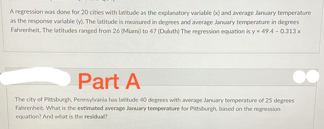 A regression was done for 20 cities with latitude as the explanatory variable (x) and average January temperature
as the response variable (y). The latitude is measured in degrees and average January temperature in degrees
Fahrenheit. The latitudes ranged from 26 (Miami) to 47 (Duluth) The regression equation is y = 49.4 - 0.313 x
Part A
The city of Pittsburgh, Pennsylvania has latitude 40 degrees with average January temperature of 25 degrees
Fahrenheit. What is the estimated average January temperature for Pittsburgh, based on the regression
equation? And what is the residual?
