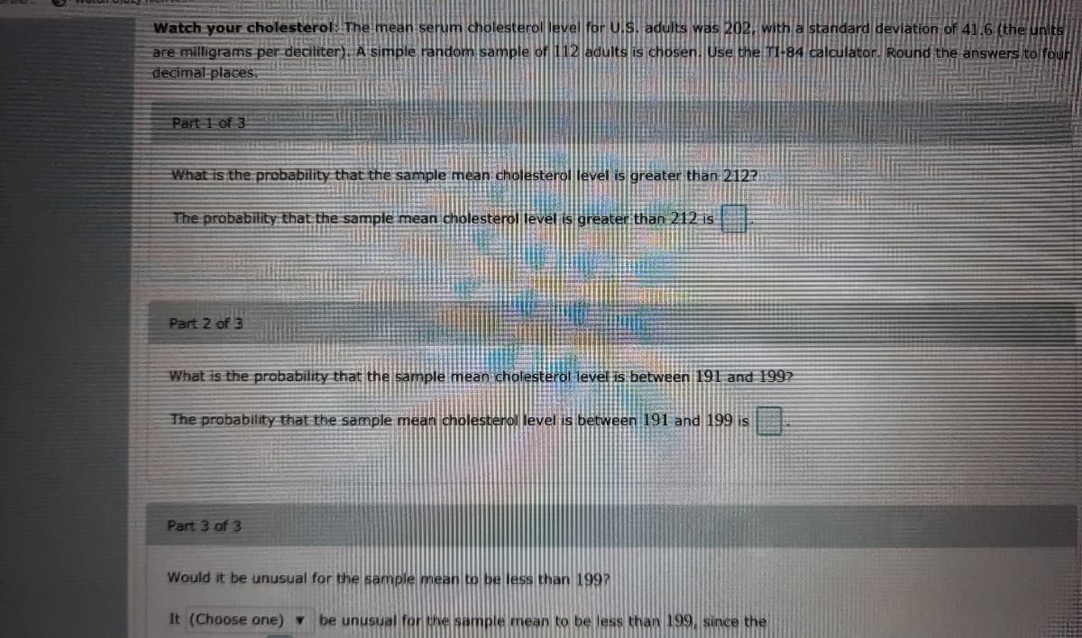 Watch your cholesterol: The mean serum cholesterol level for U.S. adults was 202, with a standard deviation of 41.6 (the uKIts
are milligrams per deciliter). A simple random sample of 112 adults is chosen. Use the TI-84 calculator. Round the answers to four
decimal places.
Part 1 of 3
What is the probability that the sample mean cholesterol level is greater than 212?
The probability that the sample mean cholesterol level is greater than 212 is
Part 2 of 3
What is the probability that the sample mean cholesterol level is between 191 and 199?
The probability that the sample mean cholesterol level is between 191 and 199 is
Part 3 of 3
Would it be unusual for the sample mean to be less than 1997
It (Choose one) v
be unusual for the sample mean to be less than 199, since the
