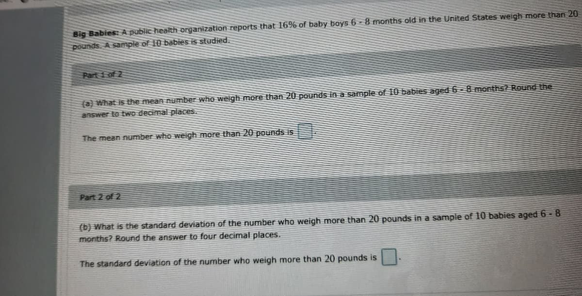 Big Babies: A public health organization reports that 16% of baby boys 6 - 8 months old in the United States weigh more than 20
pounds. A sample of 10 babies is studied.
Part 1 of 2
(a) What is the mean number who weigh more than 20 pounds in a sample of 10 babies aged 6 - 8 months? Round the
answer to two decimal places.
The mean number who weigh more than 20 pounds is
Part 2 of 2
(b) What is the standard deviation of the number who weigh more than 20 pounds in a sample of 10 babies aged 6 - 8
months? Round the answer to four decimal places.
The standard deviation of the number who weigh more than 20 pounds is
