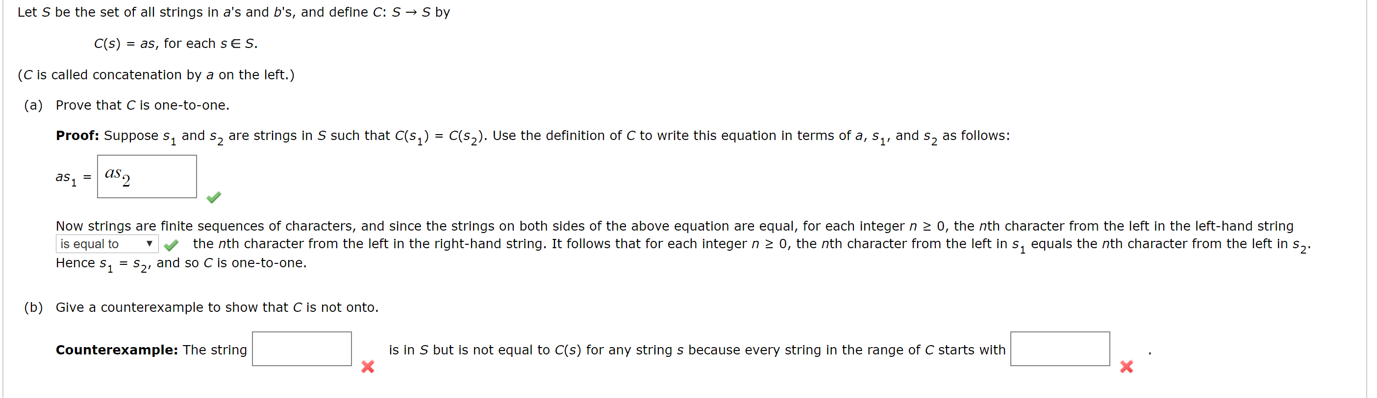 Let S be the set of all strings in a's and b's, and define C: S → S by
C(s) = as, for each s E S.
(C is called concatenation by a on the left.)
(a) Prove that C is one-to-one.
Proof: Suppose s, and s, are strings in S such that C(s,) = C(s,). Use the definition of C to write this equation in terms of a, s,,
and
S2
as follows:
as 1
as2
Now strings are finite sequences of characters, and since the strings on both sides of the above equation are equal, for each integer n 2 0, the nth character from the left in the left-hand string
is equal to
S1 = S21
the nth character from the left in the right-hand string. It follows that for each integer n > 0, the nth character from the left in s, equals the nth character from the left in
and so C is one-to-one.
Hence
(b) Give a counterexample to show that C is not onto.
Counterexample: The string
is in S but is not equal to C(s) for any string s because every string in the range of C starts with
