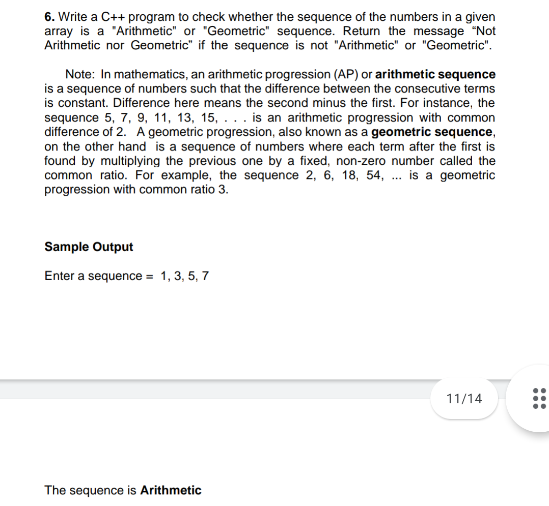 6. Write a C++ program to check whether the sequence of the numbers in a given
array is a "Arithmetic" or "Geometric" sequence. Return the message "Not
Arithmetic nor Geometric" if the sequence is not "Arithmetic" or "Geometric".
Note: In mathematics, an arithmetic progression (AP) or arithmetic sequence
is a sequence of numbers such that the difference between the consecutive terms
is constant. Difference here means the second minus the first. For instance, the
sequence 5, 7, 9, 11, 13, 15,
difference of 2. A geometric progression, also known as a geometric sequence,
on the other hand is a sequence of numbers where each term after the first is
found by multiplying the previous one by a fixed, non-zero number called the
common ratio. For example, the sequence 2, 6, 18, 54,
progression with common ratio 3.
is an arithmetic progression with common
is a geometric
Sample Output
Enter a sequence =
1, 3, 5, 7
11/14
The sequence is Arithmetic
