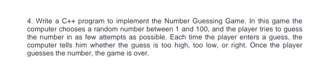 4. Write a C++ program to implement the Number Guessing Game. In this game the
computer chooses a random number between 1 and 100, and the player tries to guess
the number in as few attempts as possible. Each time the player enters a guess, the
computer tells him whether the guess is too high, too low, or right. Once the player
guesses the number, the game is over.
