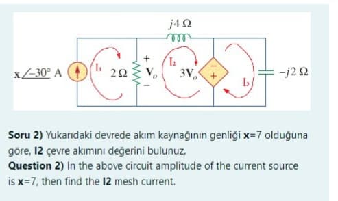 x-30° A
L₁
292
www
j4Q2
1₂
+
-j2Q2
Soru 2) Yukarıdaki devrede akım kaynağının genliği x=7 olduğuna
göre, 12 çevre akımını değerini bulunuz.
Question 2) In the above circuit amplitude of the current source
is x=7, then find the 12 mesh current.