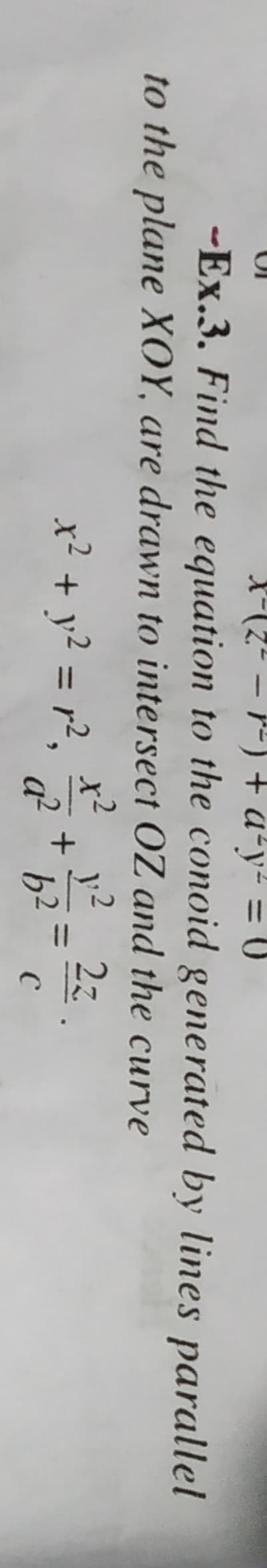 X
-
2² = r² ) + a²y² = 0
-Ex.3. Find the equation to the conoid generated by lines parallel
to the plane XOY, are drawn to intersect OZ and the curve
y² 2z
x² + y² = r²,
+
a² b² с