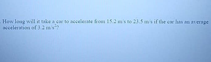 How long will it take a car to accelerate from 15.2 m/s to 23.5 m/s if the car has an average
acceleration of 3.2 m/s²?