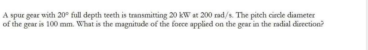 A spur gear with 20° full depth teeth is transmitting 20 kW at 200 rad/s. The pitch circle diameter
of the gear is 100 mm. What is the magnitude of the force applied on the gear in the radial direction?